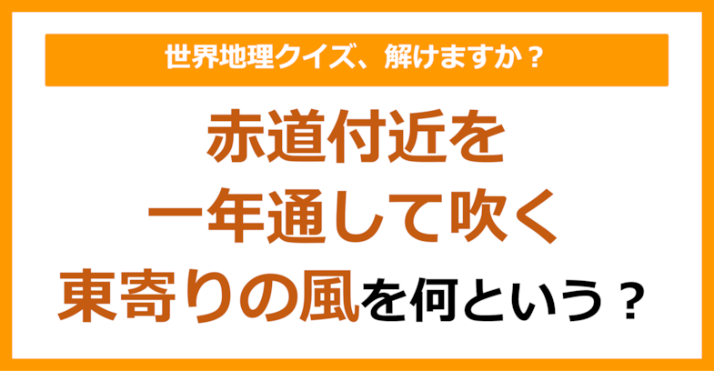 【世界地理】赤道付近を一年を通して吹く、東寄りの風を何という？（第121問）