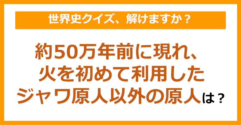 【世界史】約50万年前に現れ、火を初めて利用したジャワ原人以外の原人は？（第80問）