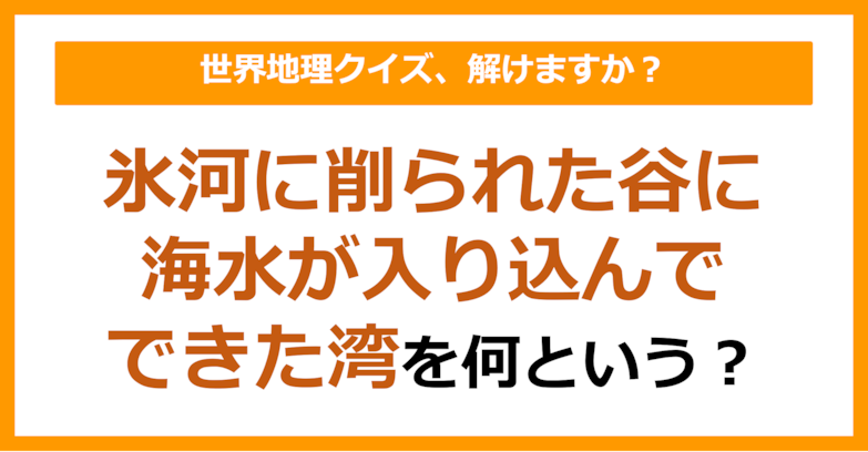 【世界地理】氷河に削られた谷に海水が入りこんできた湾を何という？（第147問）