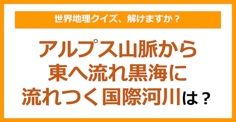 【世界地理】アルプス山脈から東へ流れ、黒海に流れつく国際河川は？（第150問）