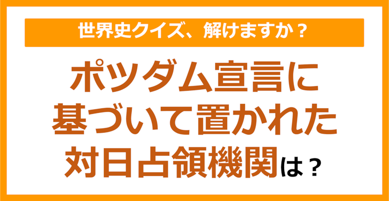 【世界史】ポツダム宣言に基づいて置かれた対日占領機関は？（第119問）