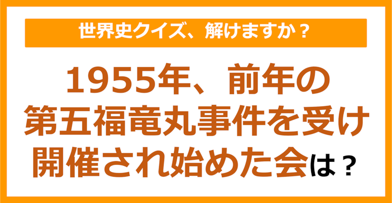 【世界史】1955年、前年の第五福竜丸事件を受け開催され始めた会は？（第132問）