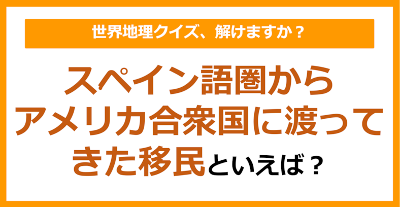 【世界地理】スペイン語圏からアメリカ合衆国に渡ってきた移民といえば？（第223問）