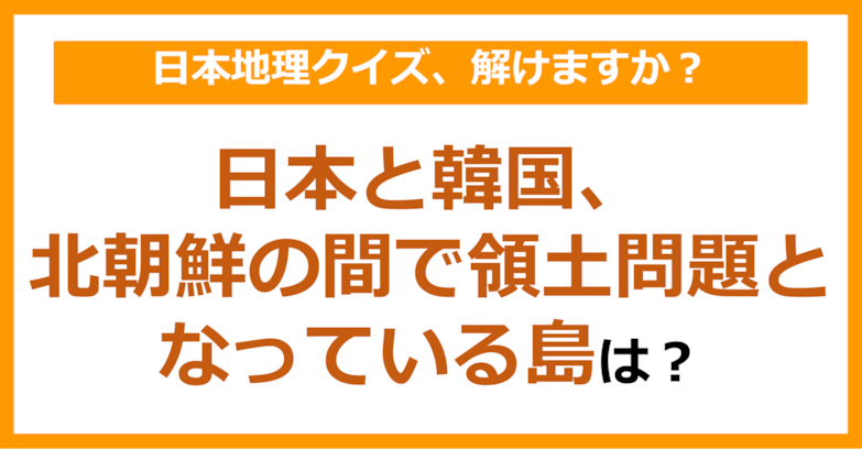 【日本地理】日本と韓国、北朝鮮の間で領土問題となっている島は？（第84問）