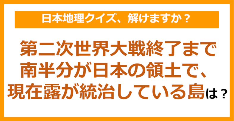 【日本地理】第二次世界大戦終了まで南半分が日本の領土で、現在露が統治している島は？（第85問）