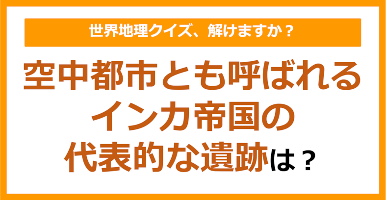 【世界地理】空中都市とも呼ばれるインカ帝国の代表的な遺跡は？（第252問）