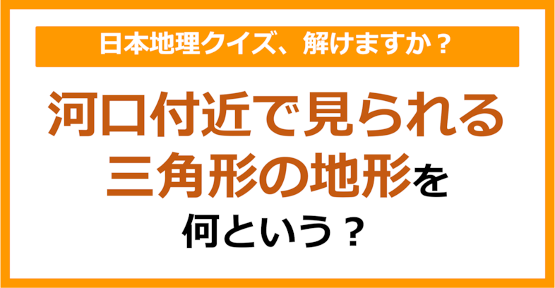 【日本地理】河口付近で見られる三角形の地形のことを何という？（第99問）