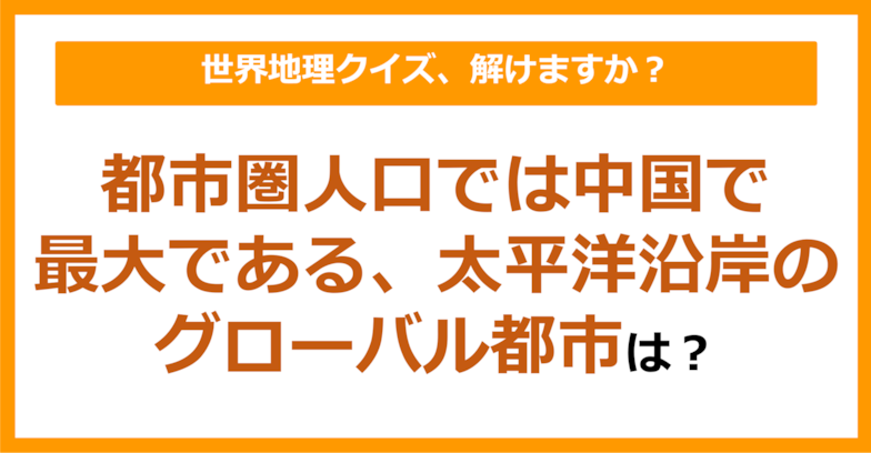 【世界地理】都市圏人口では中国で最大である、太平洋沿岸のグローバル都市といえば？（第263問）