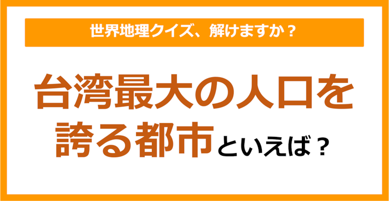 【世界地理】台湾最大の人口を誇る都市といえば？（第267問）