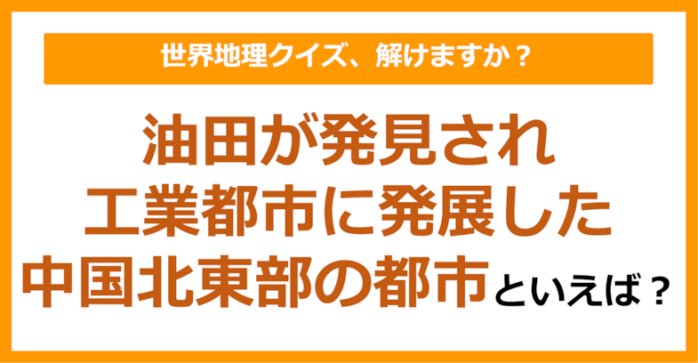 【世界地理】油田が発見され工業都市に発展した中国北東部の都市といえば？（第270問）
