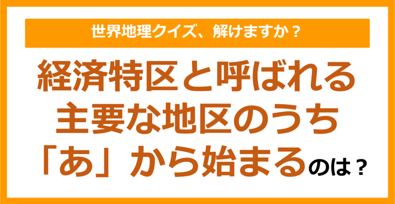 【世界地理】経済特区と呼ばれる主要な地区のうち「あ」から始まるのは？（第272問）