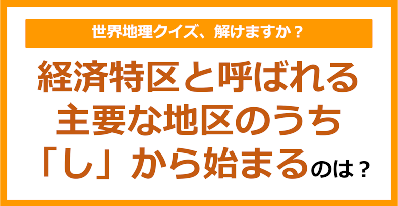 【世界地理】経済特区と呼ばれる主要な地区のうち「し」から始まるのは？（第274問）