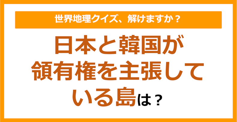 【世界地理】日本と韓国が領有権を主張している島は？（第281問）
