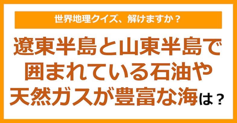 【世界地理】遼東半島と山東半島で囲まれている石油や天然ガスが豊富な海は？（第283問）