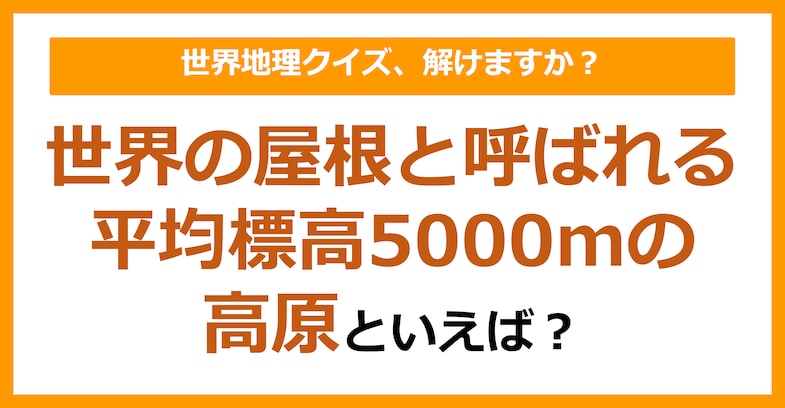 【世界地理】世界の屋根と呼ばれる平均標高5000mの高原といえば？（第284問）