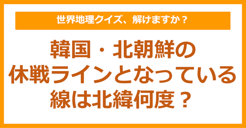【世界地理】韓国・北朝鮮の休戦ラインとなっている線は北緯何度？（第292問）