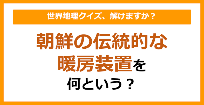 【世界地理】朝鮮の伝統的な暖房装置を何という？（第299問）