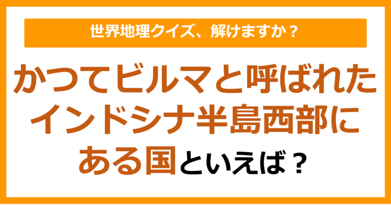 【世界地理】かつてビルマと呼ばれたインドシナ半島西部にある国といえば？（第304問）