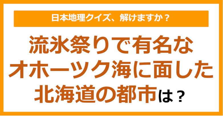 【日本地理】流氷祭りで有名なオホーツク海に面した北海道の都市は？（第172問）