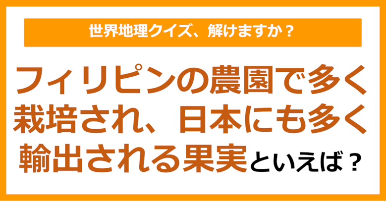 【世界地理】フィリピンの農園で多く栽培され、日本にも多く輸出される果実といえば？（第321問）