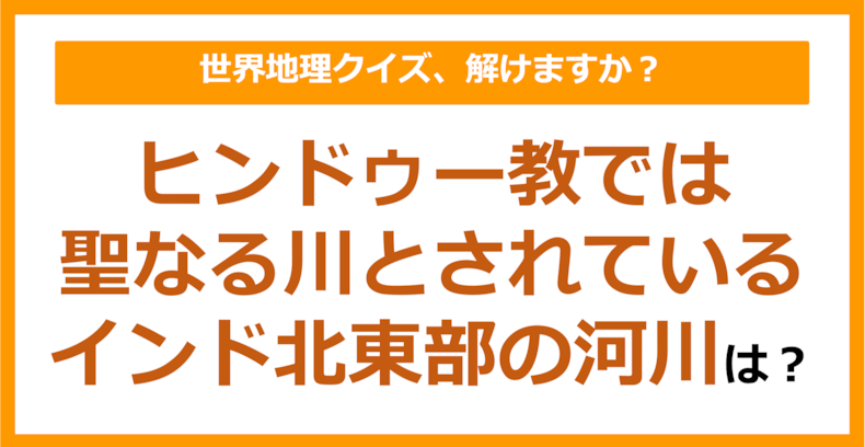 【世界地理】ヒンドゥー教では聖なる川とされているインド北東部の河川は？（第331問）