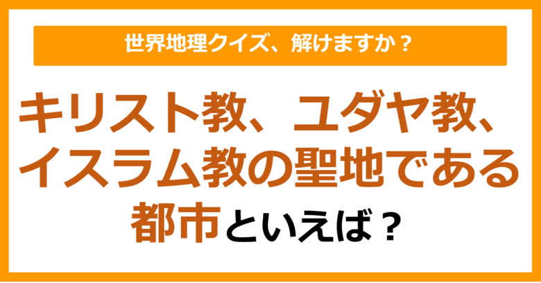 【世界地理】キリスト教、ユダヤ教、イスラム教の聖地である都市といえば？（第337問）