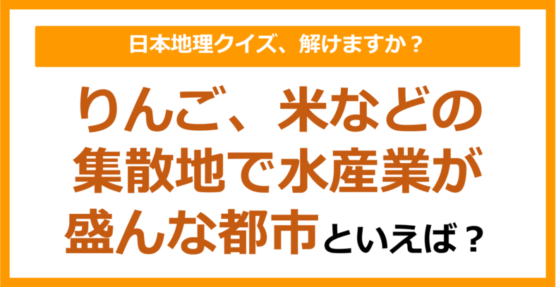 【日本地理】りんご、米などの集散地で水産業が盛んな都市といえば？（第202問）