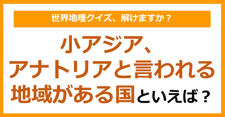 【世界地理】小アジア、アナトリアと言われる地域がある国といえば？（第341問）