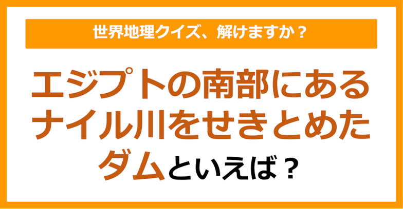 【世界地理】エジプトの南部にあるナイル川をせきとめたダムといえば？（第363問）