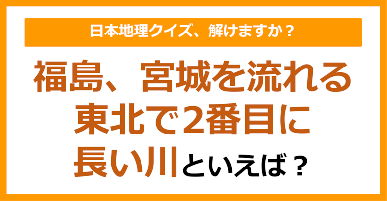【日本地理】福島、宮城を流れる東北で2番目に長い川といえば？（第221問）