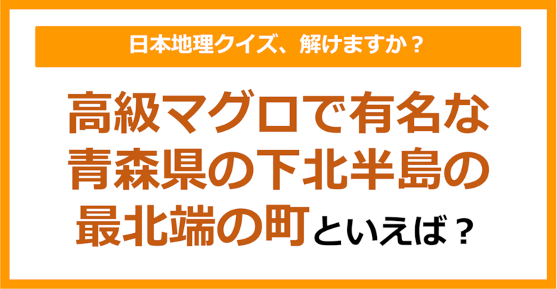 【日本地理】高級マグロで有名な青森県の下北半島の最北端の町といえば？（第236問）