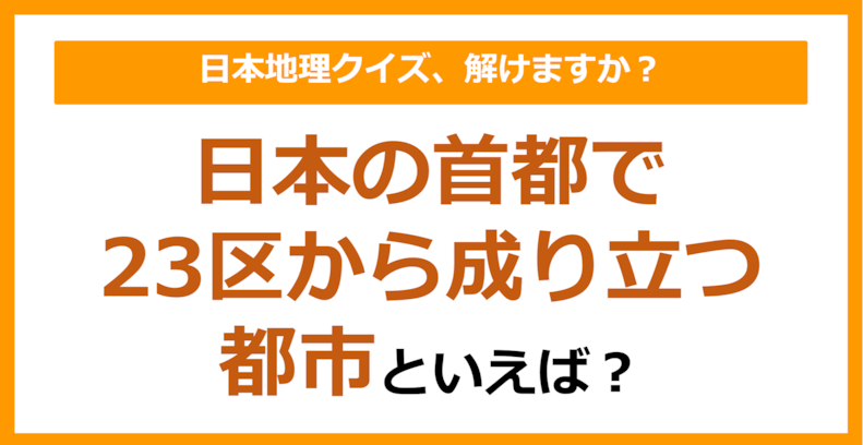 【日本地理】日本の首都で、23区から成り立つ都市といえば？（第243問）