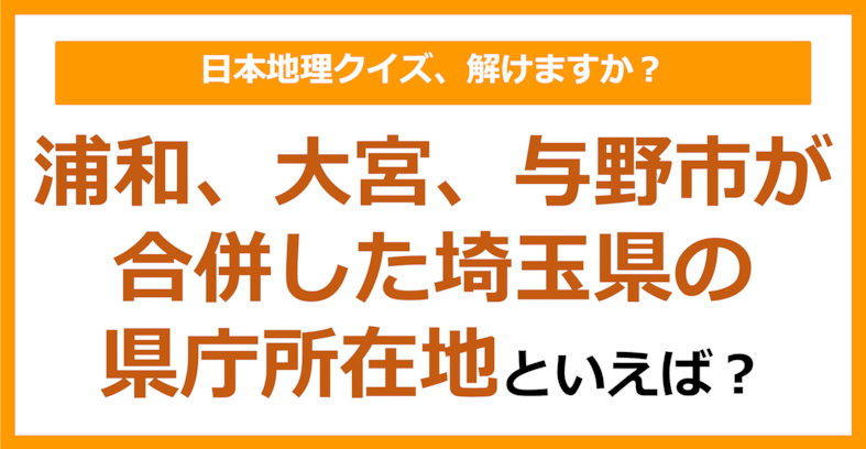 【日本地理】浦和、大宮、与野市が合併した埼玉県の県庁所在地といえば？（第246問）