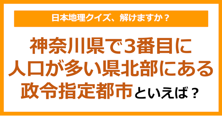【日本地理】神奈川県で3番目に人口が多い県北部にある政令指定都市といえば?(第252問)