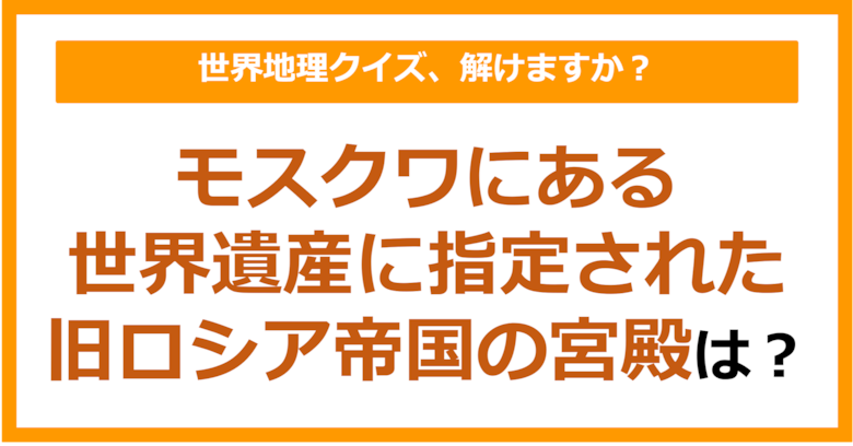 【世界地理】モスクワにある世界遺産に指定された旧ロシア帝国の宮殿は？（第381問）