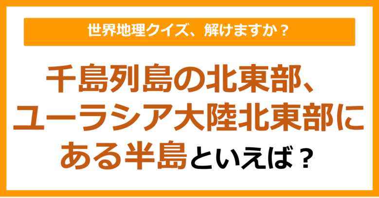 【世界地理】千島列島の北東部、ユーラシア大陸北東部にある半島といえば？（第385問）