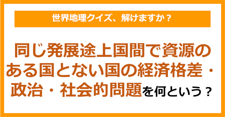 【世界地理】同じ発展途上国間で資源のある国とない国の経済格差・政治・社会的問題のことを何という？（第409問）