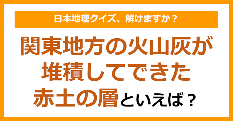 【日本地理】関東地方の火山灰が堆積してできた赤土の層といえば？（第257問）