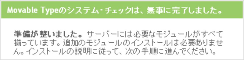 Movable Typeのシステム・チェックは、無事に完了しました。準備が整いました。サーバーには必要なモジュールがすべて揃っています。追加のモジュールのインストールは必要ありません。インストールの説明に従って、次の手順に進んでください。