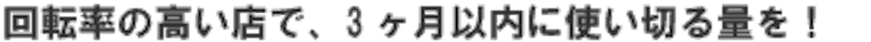 回転率の高い店で、3ヶ月以内に使い切る量を！