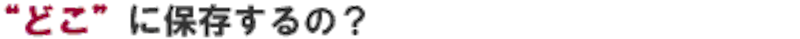 どこに保存するの？