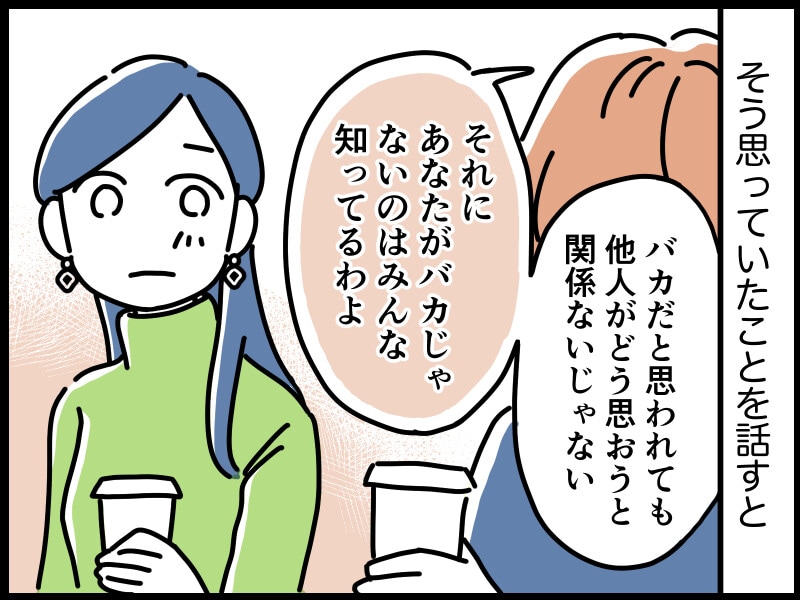ミズキさんが職場の先輩にそう思っていたことを話すと、「バカだと思われても他人がどう思おうと関係ないじゃない。それにあなたがバカじゃないのはみんな知ってるわよ」と言ってくれました。