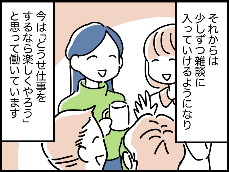 それからは少しずつ雑談に入っていけるようになり、今は「どうせ仕事をするなら楽しくやろう」と思って働いています。