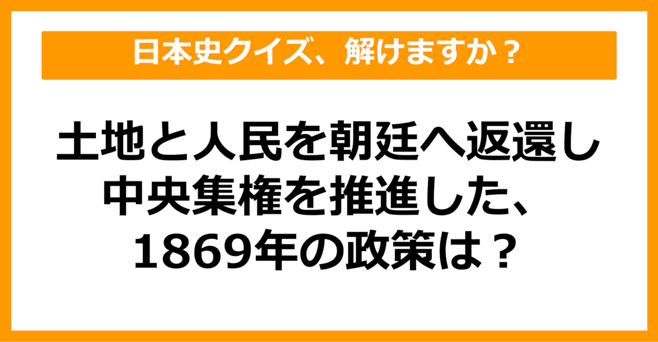 【日本史】土地と人民を朝廷へ返還し、中央集権を推進した1869年の政策は？（第33問）