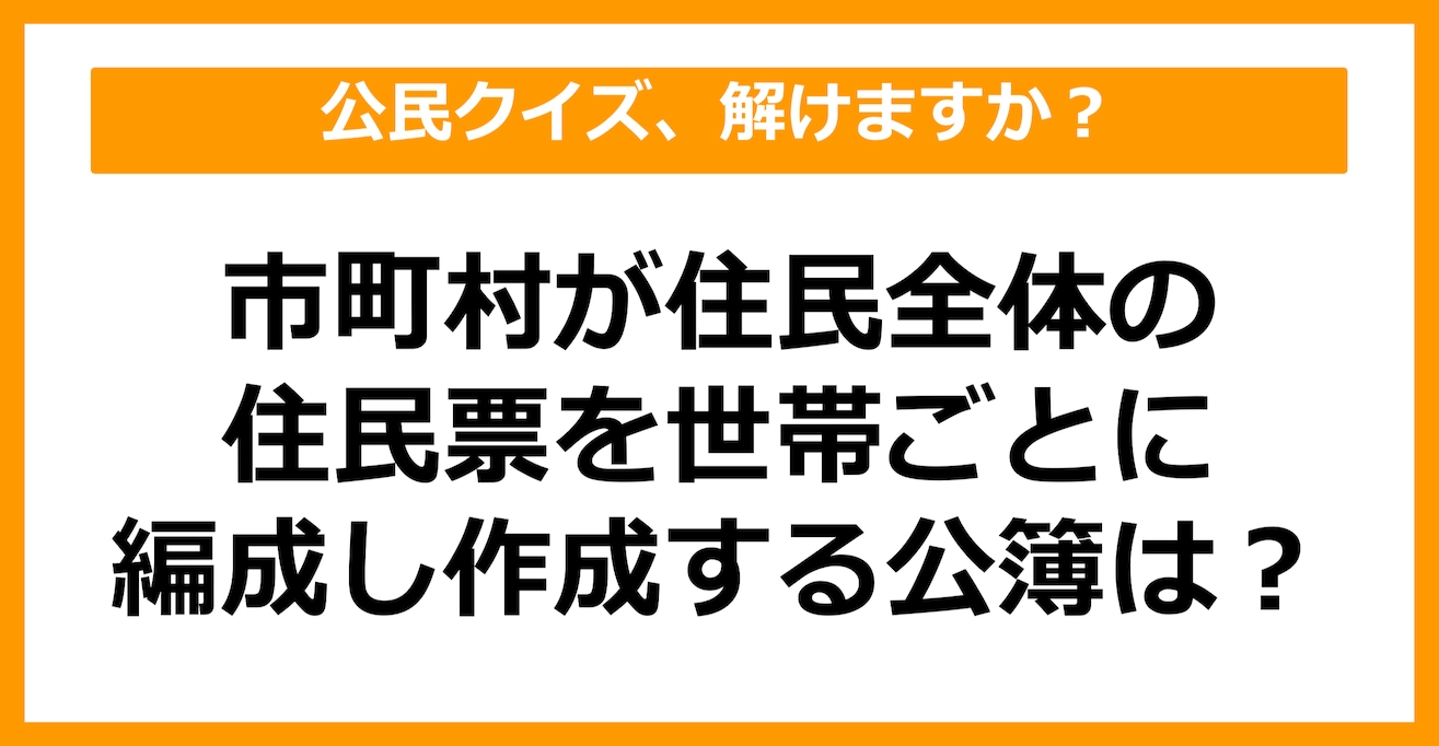 【公民クイズ】市町村が住民全体の住民票を世帯ごとに編成し、作成する公簿を何という？（第43問）