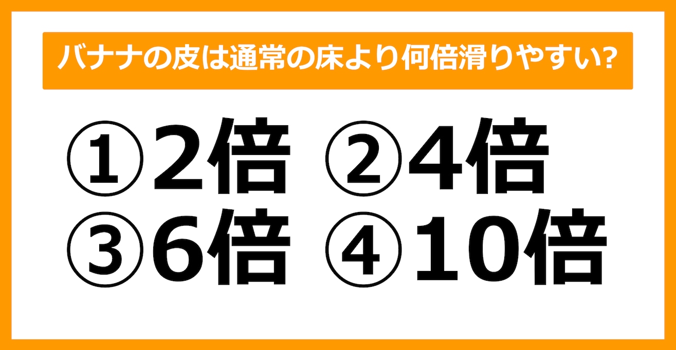 【雑学クイズ】バナナの皮は通常の床より何倍滑りやすいでしょう？