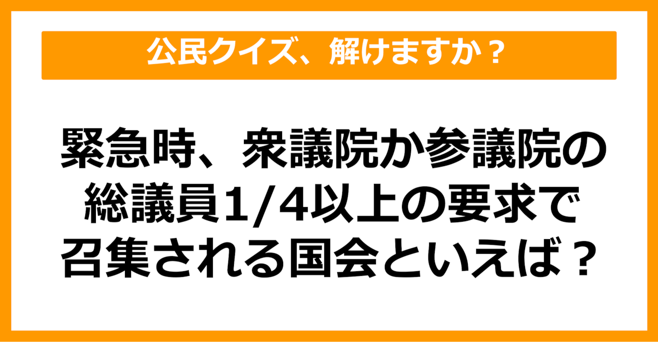 【公民クイズ】緊急時、衆議院か参議院どちらかの総議員1/4以上の要求で召集される国会は？（第82問）