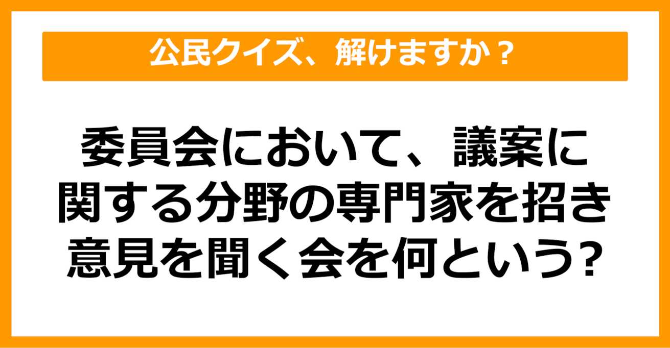 【公民クイズ】委員会において、議案に関する分野の専門家を招き、意見を聞く会を何という？（第85問）