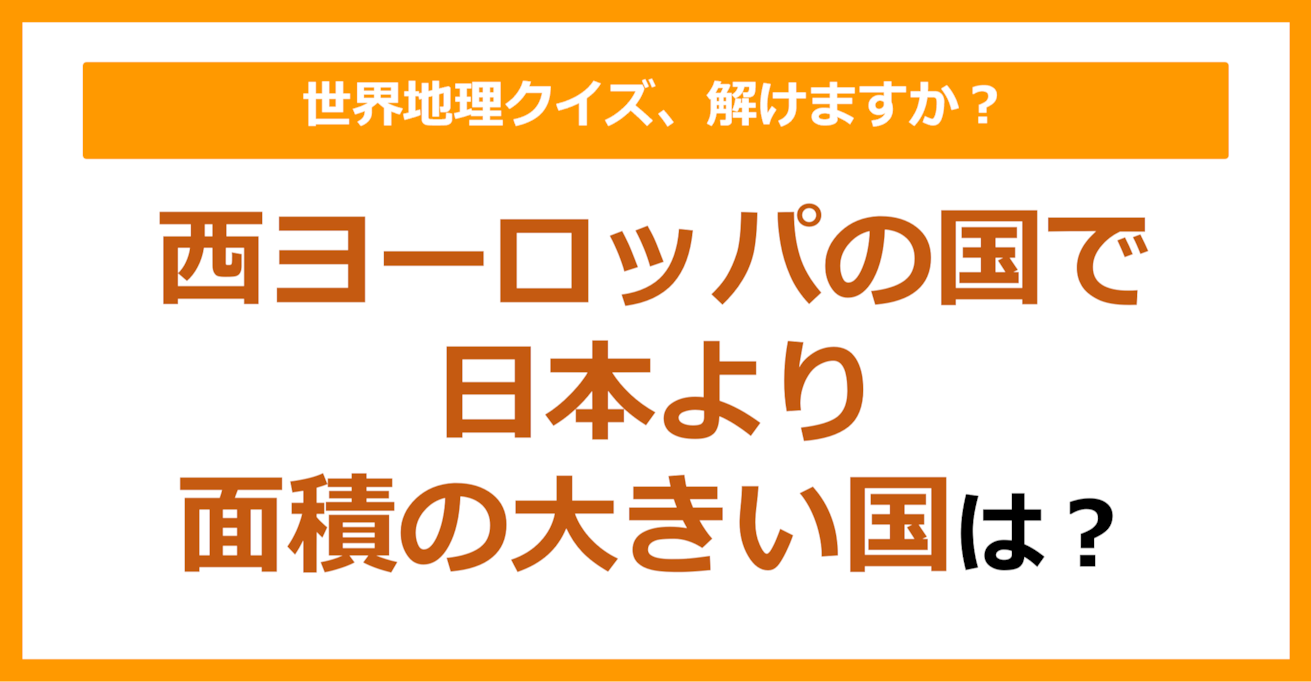 【世界地理】西ヨーロッパの国で日本より面積の大きい国は？（第125問）