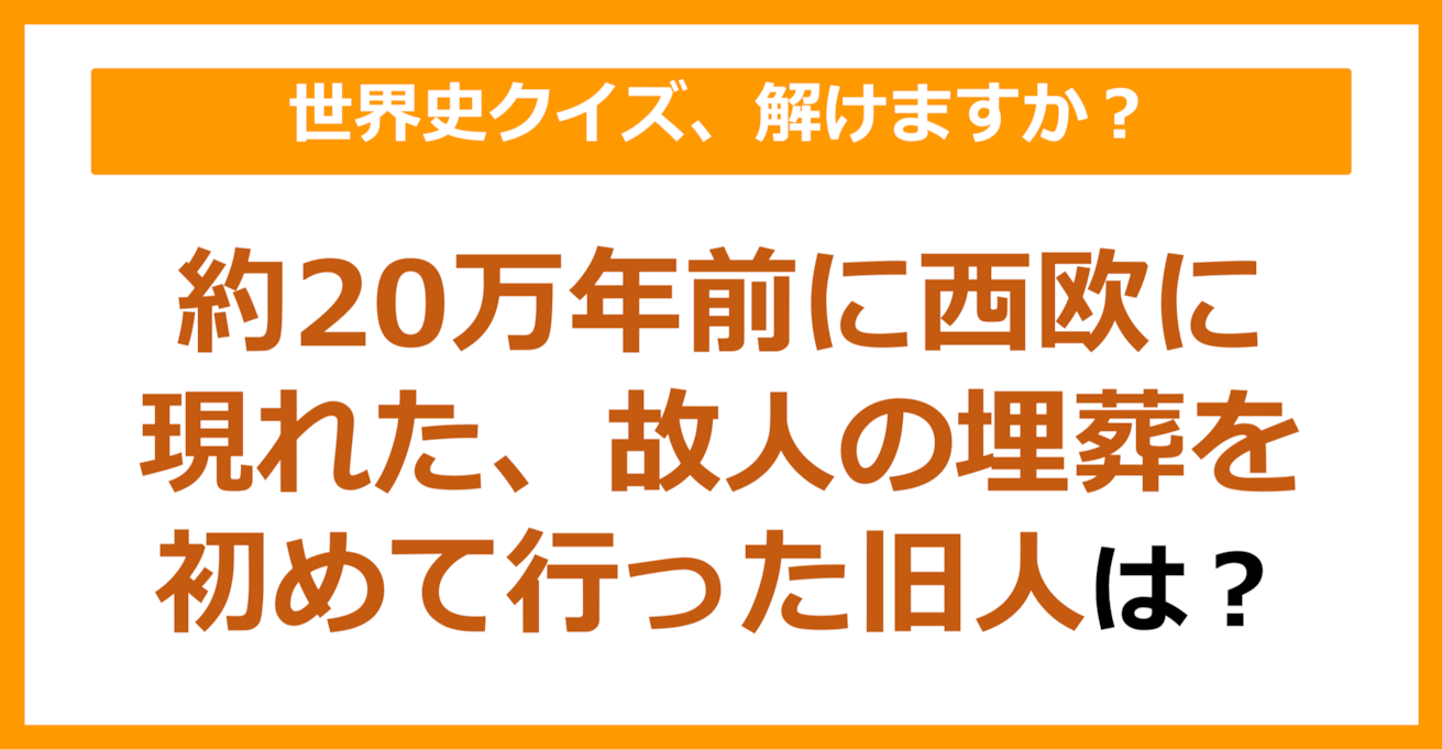 【世界史】約20万年前に西欧に現れた、故人の埋葬を初めて行った旧人は？（第76問）